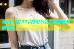 海角社区VIP共享新体验开启你的专属生活