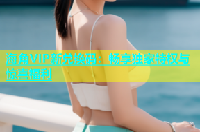 海角VIP新兑换码：畅享独家特权与惊喜福利