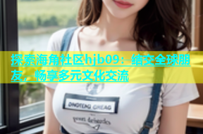 探索海角社区hjb09：结交全球朋友，畅享多元文化交流