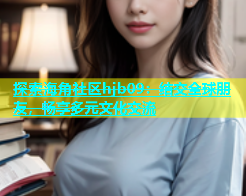 探索海角社区hjb09：结交全球朋友，畅享多元文化交流  第2张