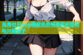 海角社区app破解免费畅享实时互动与兴趣圈子