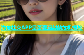 海角社交APP是否遭遇封禁危机揭秘