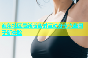 海角社区最新版实时互动分享兴趣圈子新体验