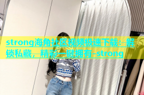 strong海角社区视频极速下载：解锁私藏，精彩一键拥有-strong