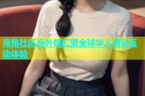 海角社区海外版汇聚全球华人精彩互动体验