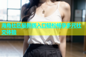 海角社区最新版入口轻松畅享多元社交体验