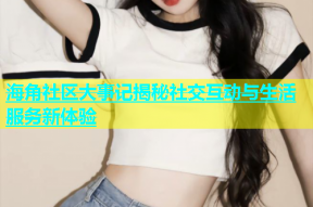 海角社区大事记揭秘社交互动与生活服务新体验