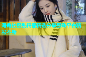 海角社区乱精品精选分享互动平台精彩不断
