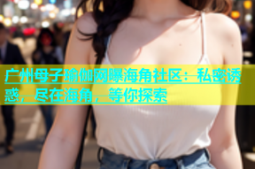 广州母子瑜伽网曝海角社区：私密诱惑，尽在海角，等你探索