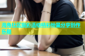 海角社区摄影活动精彩纷呈分享创作乐趣