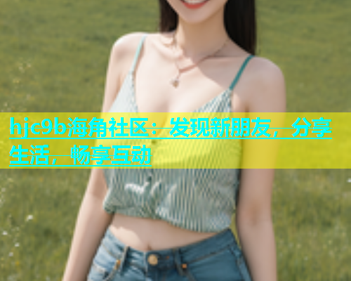 hjc9b海角社区：发现新朋友，分享生活，畅享互动  第1张