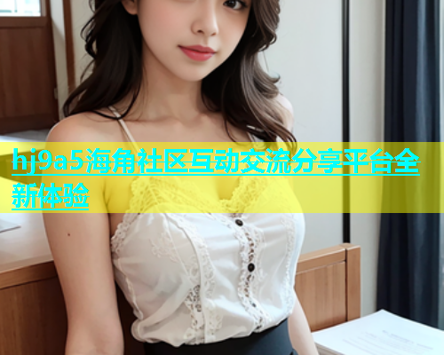 hj9a5海角社区互动交流分享平台全新体验  第1张