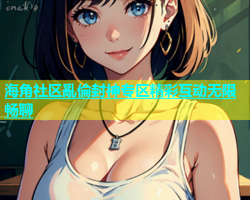 海角社区亂倫封神专区精彩互动无限畅聊  第2张