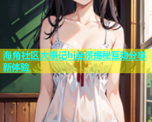 海角社区大事记hj全景揭秘互动分享新体验  第2张