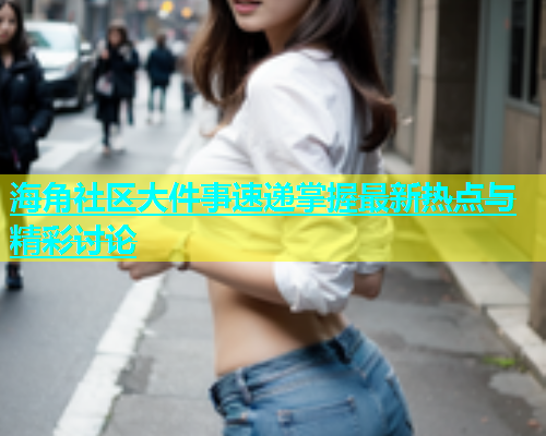 海角社区大件事速递掌握最新热点与精彩讨论  第1张