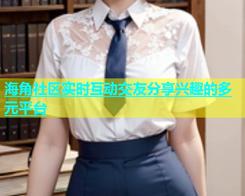 海角社区实时互动交友分享兴趣的多元平台  第2张