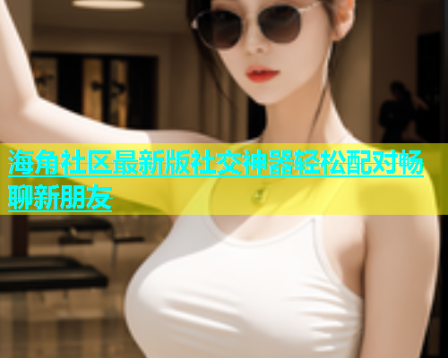 海角社区最新版社交神器轻松配对畅聊新朋友  第1张