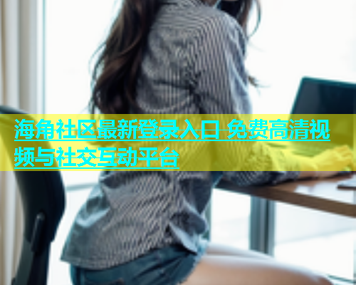 海角社区最新登录入口 免费高清视频与社交互动平台  第1张